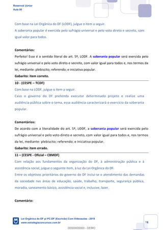 Prof. Rosenval Júnior
Aula 00
18
Com base na Lei Orgânica do DF (LODF), julgue o item a seguir.
A soberania popular é exercida pelo sufrágio universal e pelo voto direto e secreto, com
igual valor para todos.
Comentários:
Perfeito! Esse é o sentido literal do art. 5º, LODF. A soberania popular será exercida pelo
sufrágio universal e pelo voto direto e secreto, com valor igual para todos e, nos termos da
lei, mediante: plebiscito; referendo; e iniciativa popular.
Gabarito: item correto.
10 - (CESPE TCDF)
Com base na LODF, julgue o item a seguir.
Caso o governo do DF pretenda executar determinado projeto e realize uma
audiência pública sobre o tema, essa audiência caracterizará o exercício da soberania
popular.
Comentários:
De acordo com a literalidade do art. 5º, LODF, a soberania popular será exercida pelo
sufrágio universal e pelo voto direto e secreto, com valor igual para todos e, nos termos
da lei, mediante: plebiscito; referendo; e iniciativa popular.
Gabarito: item errado.
11 (CESPE - Oficial CBMDF)
Com relação aos fundamentos da organização do DF, à administração pública e à
assistência social, julgue o seguinte item, à luz da Lei Orgânica do DF.
Entre os objetivos prioritários do governo do DF inclui-se o atendimento das demandas
da sociedade nas áreas de educação, saúde, trabalho, transporte, segurança pública,
moradia, saneamento básico, assistência social e, inclusive, lazer.
Comentário:
Rosenval Júnior
Aula 00
Lei Orgânica do DF p/ PC-DF (Escrivão) Com Videoaulas - 2019
www.estrategiaconcursos.com.br
0
00000000000 - DEMO
 