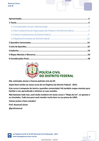 1
Apresentação....................................................................................................................2
1 Teoria.............................................................................................................................3
1.1 Considerações Iniciais e Apresentação...........................................................................3
1.2 Dos Fundamentos da Organização dos Poderes e do Distrito Federal...........................5
1.3 Valores Fundamentais do Distrito Federal.....................................................................7
1.4 Objetivos Prioritários do Distrito Federal.....................................................................12
2 Questões Comentadas..................................................................................................14
3 Lista de Questões..........................................................................................................43
4 Gabarito........................................................................................................................53
5 Mapas Mentais e Memorex...........................................................................................54
6 Considerações finais......................................................................................................58
Olá, estimados alunos e futuros policiais civis do DF.
Sejam bem-vindos ao nosso curso de Lei Orgânica do Distrito Federal - 2019.
Este curso é composto de teoria e questões comentadas! Há também mapas mentais para
facilitar o seu aprendizado e otimizar as suas revisões.
Não bastasse tudo isso, você ainda receberá em nosso curso o "Mapa da Lei", as apostas e
os simulados. Tudo isso para você mandar muito bem na sua prova de LODF.
Vamos juntos e bons estudos!
Prof. Rosenval Júnior
@profrosenval
Rosenval Júnior
Aula 00
Lei Orgânica do DF p/ PC-DF (Escrivão) Com Videoaulas - 2019
www.estrategiaconcursos.com.br
0
00000000000 - DEMO
 