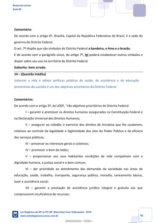 Prof. Rosenval Júnior
Aula 00
20
Comentário:
De acordo com o artigo 6º, Brasília, Capital da República Federativa do Brasil, é a sede do
governo do Distrito Federal.
O art. 7º dispõe que são símbolos do Distrito Federal a bandeira, o hino e o brasão.
E de acordo com o parágrafo único, do artigo 7º, lei poderá estabelecer outros símbolos e
dispor sobre seu uso no território do Distrito Federal.
Gabarito: item errado.
14 (Questão Inédita)
Valorizar a vida e adotar políticas públicas de saúde, de assistência e de educação
preventivas do suicídio é um dos objetivos prioritários do Distrito Federal.
Comentários:
De acordo com o artigo 3º, da LODF, são objetivos prioritários do Distrito Federal:
I garantir e promover os direitos humanos assegurados na Constituição Federal e
na Declaração Universal dos Direitos Humanos;
II assegurar ao cidadão o exercício dos direitos de iniciativa que lhe couberem,
relativos ao controle da legalidade e legitimidade dos atos do Poder Público e da eficácia
dos serviços públicos;
III preservar os interesses gerais e coletivos;
IV promover o bem de todos;
V proporcionar aos seus habitantes condições de vida compatíveis com a
dignidade humana, a justiça social e o bem comum;
VI dar prioridade ao atendimento das demandas da sociedade nas áreas de
educação, saúde, trabalho, transporte, segurança pública, moradia, saneamento básico,
lazer e assistência social;
VII garantir a prestação de assistência jurídica integral e gratuita aos que
comprovarem insuficiência de recursos;
Rosenval Júnior
Aula 00
Lei Orgânica do DF p/ PC-DF (Escrivão) Com Videoaulas - 2019
www.estrategiaconcursos.com.br
0
00000000000 - DEMO
 
