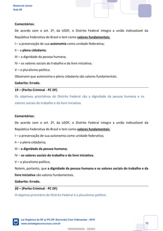 Prof. Rosenval Júnior
Aula 00
23
Comentários:
De acordo com o art. 2º, da LODF, o Distrito Federal integra a união indissolúvel da
República Federativa do Brasil e tem como valores fundamentais:
I a preservação de sua autonomia como unidade federativa;
II a plena cidadania;
III a dignidade da pessoa humana;
IV os valores sociais do trabalho e da livre iniciativa;
V o pluralismo político.
Observem que autonomia e plena cidadania são valores fundamentais.
Gabarito: Errado.
19 (Perito Criminal - PC DF)
Os objetivos prioritários do Distrito Federal são a dignidade da pessoa humana e os
valores sociais do trabalho e da livre iniciativa.
Comentários:
De acordo com o art. 2º, da LODF, o Distrito Federal integra a união indissolúvel da
República Federativa do Brasil e tem como valores fundamentais:
I a preservação de sua autonomia como unidade federativa;
II a plena cidadania;
III a dignidade da pessoa humana;
IV os valores sociais do trabalho e da livre iniciativa;
V o pluralismo político.
Notem, portanto, que a dignidade da pessoa humana e os valores sociais do trabalho e da
livre iniciativa são valores fundamentais.
Gabarito: Errado.
20 (Perito Criminal - PC DF)
O objetivo prioritário do Distrito Federal é o pluralismo político.
Rosenval Júnior
Aula 00
Lei Orgânica do DF p/ PC-DF (Escrivão) Com Videoaulas - 2019
www.estrategiaconcursos.com.br
0
00000000000 - DEMO
 