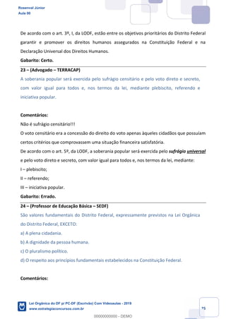 Prof. Rosenval Júnior
Aula 00
25
De acordo com o art. 3º, I, da LODF, estão entre os objetivos prioritários do Distrito Federal
garantir e promover os direitos humanos assegurados na Constituição Federal e na
Declaração Universal dos Direitos Humanos.
Gabarito: Certo.
23 (Advogado TERRACAP)
A soberania popular será exercida pelo sufrágio censitário e pelo voto direto e secreto,
com valor igual para todos e, nos termos da lei, mediante plebiscito, referendo e
iniciativa popular.
Comentários:
Não é sufrágio censitário!!!
O voto censitário era a concessão do direito do voto apenas àqueles cidadãos que possuíam
certos critérios que comprovassem uma situação financeira satisfatória.
De acordo com o art. 5º, da LODF, a soberania popular será exercida pelo sufrágio universal
e pelo voto direto e secreto, com valor igual para todos e, nos termos da lei, mediante:
I plebiscito;
II referendo;
III iniciativa popular.
Gabarito: Errado.
24 (Professor de Educação Básica SEDF)
São valores fundamentais do Distrito Federal, expressamente previstos na Lei Orgânica
do Distrito Federal, EXCETO:
a) A plena cidadania.
b) A dignidade da pessoa humana.
c) O pluralismo político.
d) O respeito aos princípios fundamentais estabelecidos na Constituição Federal.
Comentários:
Rosenval Júnior
Aula 00
Lei Orgânica do DF p/ PC-DF (Escrivão) Com Videoaulas - 2019
www.estrategiaconcursos.com.br
0
00000000000 - DEMO
 