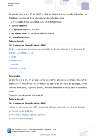 Prof. Rosenval Júnior
Aula 00
26
De acordo com o art. 2º, da LODF, o Distrito Federal integra a união indissolúvel da
República Federativa do Brasil e tem como valores fundamentais:
I a preservação de sua autonomia como unidade federativa;
II a plena cidadania;
III a dignidade da pessoa humana;
IV os valores sociais do trabalho e da livre iniciativa;
V o pluralismo político.
Gabarito: Letra D.
25 (Professor de Educação Básica SEDF)
Dentre as demandas prioritárias da sociedade do Distrito Federal, a Lei Orgânica do
Distrito Federal NÃO prevê a:
a) Saúde.
b) Alimentação.
c) Moradia.
d) Assistência social.
Comentários:
De acordo com o art. 3º, VI, estão entre os objetivos prioritários do Distrito Federal dar
prioridade ao atendimento das demandas da sociedade nas áreas de educação, saúde,
trabalho, transporte, segurança pública, moradia, saneamento básico, lazer e assistência
social.
Observem que não
Gabarito: Letra B.
26 (Professor de Educação Básica SEDF)
Indique a alternativa que NÃO representa objetivo prioritário do Distrito Federal,
previsto na sua Lei Orgânica:
a) Preservar os interesses gerais e coletivos.
b) Promover o bem de todos.
Rosenval Júnior
Aula 00
Lei Orgânica do DF p/ PC-DF (Escrivão) Com Videoaulas - 2019
www.estrategiaconcursos.com.br
0
00000000000 - DEMO
 