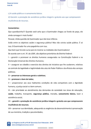 Prof. Rosenval Júnior
Aula 00
27
c) A saúde pública e o saneamento básico.
d) Garantir a prestação de assistência jurídica integral e gratuita aos que comprovarem
insuficiência de recursos.
Comentários:
Que questãozinha!!! Quando você acha que o Examinador chegou ao fundo do poço, ele
ainda consegue ir mais fundo!
Pessoal, nítida questão de Examinador que não teve infância.
Estão entre os objetivos saúde e segurança pública! Mas não consta saúde pública. É só
isso. O Examinador fez uma pegadinha com isso.
Que bom que há este curso para te mostrar as maldades dos Examinadores!
De acordo com o art. 3º, da LODF, são objetivos prioritários do Distrito Federal:
I garantir e promover os direitos humanos assegurados na Constituição Federal e na
Declaração Universal dos Direitos Humanos;
II assegurar ao cidadão o exercício dos direitos de iniciativa que lhe couberem, relativos
ao controle da legalidade e legitimidade dos atos do Poder Público e da eficácia dos serviços
públicos;
III preservar os interesses gerais e coletivos;
IV promover o bem de todos;
V proporcionar aos seus habitantes condições de vida compatíveis com a dignidade
humana, a justiça social e o bem comum;
VI dar prioridade ao atendimento das demandas da sociedade nas áreas de educação,
saúde, trabalho, transporte, segurança pública, moradia, saneamento básico, lazer e
assistência social;
VII garantir a prestação de assistência jurídica integral e gratuita aos que comprovarem
insuficiência de recursos;
VIII preservar sua identidade, adequando as exigências do desenvolvimento à preservação
de sua memória, tradição e peculiaridades;
Rosenval Júnior
Aula 00
Lei Orgânica do DF p/ PC-DF (Escrivão) Com Videoaulas - 2019
www.estrategiaconcursos.com.br
0
00000000000 - DEMO
 