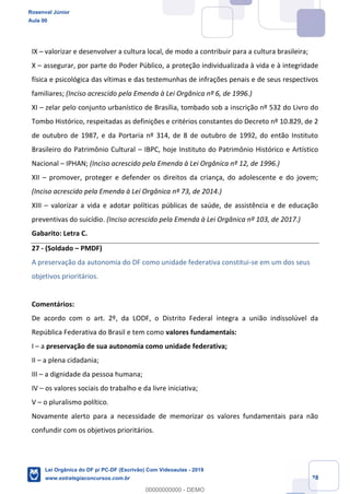 Prof. Rosenval Júnior
Aula 00
28
IX valorizar e desenvolver a cultura local, de modo a contribuir para a cultura brasileira;
X assegurar, por parte do Poder Público, a proteção individualizada à vida e à integridade
física e psicológica das vítimas e das testemunhas de infrações penais e de seus respectivos
familiares; (Inciso acrescido pela Emenda à Lei Orgânica nº 6, de 1996.)
XI zelar pelo conjunto urbanístico de Brasília, tombado sob a inscrição nº 532 do Livro do
Tombo Histórico, respeitadas as definições e critérios constantes do Decreto nº 10.829, de 2
de outubro de 1987, e da Portaria nº 314, de 8 de outubro de 1992, do então Instituto
Brasileiro do Patrimônio Cultural IBPC, hoje Instituto do Patrimônio Histórico e Artístico
Nacional IPHAN; (Inciso acrescido pela Emenda à Lei Orgânica nº 12, de 1996.)
XII promover, proteger e defender os direitos da criança, do adolescente e do jovem;
(Inciso acrescido pela Emenda à Lei Orgânica nº 73, de 2014.)
XIII valorizar a vida e adotar políticas públicas de saúde, de assistência e de educação
preventivas do suicídio. (Inciso acrescido pela Emenda à Lei Orgânica nº 103, de 2017.)
Gabarito: Letra C.
27 - (Soldado PMDF)
A preservação da autonomia do DF como unidade federativa constitui-se em um dos seus
objetivos prioritários.
Comentários:
De acordo com o art. 2º, da LODF, o Distrito Federal integra a união indissolúvel da
República Federativa do Brasil e tem como valores fundamentais:
I a preservação de sua autonomia como unidade federativa;
II a plena cidadania;
III a dignidade da pessoa humana;
IV os valores sociais do trabalho e da livre iniciativa;
V o pluralismo político.
Novamente alerto para a necessidade de memorizar os valores fundamentais para não
confundir com os objetivos prioritários.
Rosenval Júnior
Aula 00
Lei Orgânica do DF p/ PC-DF (Escrivão) Com Videoaulas - 2019
www.estrategiaconcursos.com.br
0
00000000000 - DEMO
 