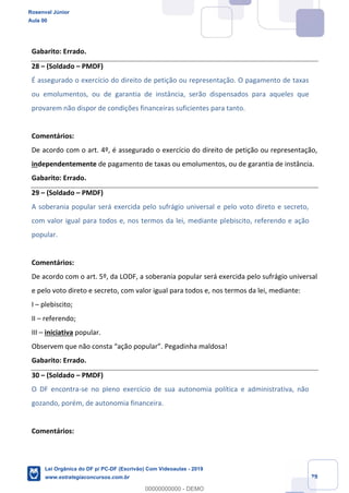 Prof. Rosenval Júnior
Aula 00
29
Gabarito: Errado.
28 (Soldado PMDF)
É assegurado o exercício do direito de petição ou representação. O pagamento de taxas
ou emolumentos, ou de garantia de instância, serão dispensados para aqueles que
provarem não dispor de condições financeiras suficientes para tanto.
Comentários:
De acordo com o art. 4º, é assegurado o exercício do direito de petição ou representação,
independentemente de pagamento de taxas ou emolumentos, ou de garantia de instância.
Gabarito: Errado.
29 (Soldado PMDF)
A soberania popular será exercida pelo sufrágio universal e pelo voto direto e secreto,
com valor igual para todos e, nos termos da lei, mediante plebiscito, referendo e ação
popular.
Comentários:
De acordo com o art. 5º, da LODF, a soberania popular será exercida pelo sufrágio universal
e pelo voto direto e secreto, com valor igual para todos e, nos termos da lei, mediante:
I plebiscito;
II referendo;
III iniciativa popular.
Pegadinha maldosa!
Gabarito: Errado.
30 (Soldado PMDF)
O DF encontra-se no pleno exercício de sua autonomia política e administrativa, não
gozando, porém, de autonomia financeira.
Comentários:
Rosenval Júnior
Aula 00
Lei Orgânica do DF p/ PC-DF (Escrivão) Com Videoaulas - 2019
www.estrategiaconcursos.com.br
0
00000000000 - DEMO
 