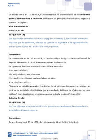 Prof. Rosenval Júnior
Aula 00
30
De acordo com o art. 1º, da LODF, o Distrito Federal, no pleno exercício de sua autonomia
política, administrativa e financeira, observados os princípios constitucionais, reger-se-á
por esta Lei Orgânica.
Bizu: Autonomia PAF.
Gabarito: Errado.
31 (DETRAN DF)
Um dos valores fundamentais do DF é assegurar ao cidadão o exercício dos direitos de
iniciativa que lhe couberem, relativos ao controle da legalidade e da legitimidade dos
atos do poder público e da eficácia dos serviços públicos.
Comentários:
De acordo com o art. 2º, da LODF, o Distrito Federal integra a união indissolúvel da
República Federativa do Brasil e tem como valores fundamentais:
I a preservação de sua autonomia como unidade federativa;
II a plena cidadania;
III a dignidade da pessoa humana;
IV os valores sociais do trabalho e da livre iniciativa;
V o pluralismo político.
controle da legalidade e legitimidade dos atos do Poder Público e da eficácia dos serviços
Gabarito: Errado.
32 (DETRAN DF)
Um dos objetivos prioritários do DF é dar primazia ao atendimento das demandas da
sociedade na área de transporte.
Comentários:
De acordo com o art. 3º, da LODF, são objetivos prioritários do Distrito Federal:
Rosenval Júnior
Aula 00
Lei Orgânica do DF p/ PC-DF (Escrivão) Com Videoaulas - 2019
www.estrategiaconcursos.com.br
0
00000000000 - DEMO
 