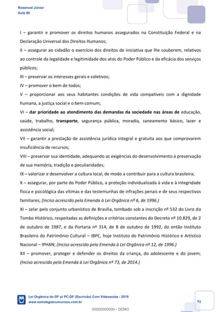 Prof. Rosenval Júnior
Aula 00
31
I garantir e promover os direitos humanos assegurados na Constituição Federal e na
Declaração Universal dos Direitos Humanos;
II assegurar ao cidadão o exercício dos direitos de iniciativa que lhe couberem, relativos
ao controle da legalidade e legitimidade dos atos do Poder Público e da eficácia dos serviços
públicos;
III preservar os interesses gerais e coletivos;
IV promover o bem de todos;
V proporcionar aos seus habitantes condições de vida compatíveis com a dignidade
humana, a justiça social e o bem comum;
VI dar prioridade ao atendimento das demandas da sociedade nas áreas de educação,
saúde, trabalho, transporte, segurança pública, moradia, saneamento básico, lazer e
assistência social;
VII garantir a prestação de assistência jurídica integral e gratuita aos que comprovarem
insuficiência de recursos;
VIII preservar sua identidade, adequando as exigências do desenvolvimento à preservação
de sua memória, tradição e peculiaridades;
IX valorizar e desenvolver a cultura local, de modo a contribuir para a cultura brasileira;
X assegurar, por parte do Poder Público, a proteção individualizada à vida e à integridade
física e psicológica das vítimas e das testemunhas de infrações penais e de seus respectivos
familiares; (Inciso acrescido pela Emenda à Lei Orgânica nº 6, de 1996.)
XI zelar pelo conjunto urbanístico de Brasília, tombado sob a inscrição nº 532 do Livro do
Tombo Histórico, respeitadas as definições e critérios constantes do Decreto nº 10.829, de 2
de outubro de 1987, e da Portaria nº 314, de 8 de outubro de 1992, do então Instituto
Brasileiro do Patrimônio Cultural IBPC, hoje Instituto do Patrimônio Histórico e Artístico
Nacional IPHAN; (Inciso acrescido pela Emenda à Lei Orgânica nº 12, de 1996.)
XII promover, proteger e defender os direitos da criança, do adolescente e do jovem;
(Inciso acrescido pela Emenda à Lei Orgânica nº 73, de 2014.)
Rosenval Júnior
Aula 00
Lei Orgânica do DF p/ PC-DF (Escrivão) Com Videoaulas - 2019
www.estrategiaconcursos.com.br
0
00000000000 - DEMO
 