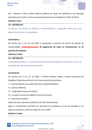 Prof. Rosenval Júnior
Aula 00
32
XIII valorizar a vida e adotar políticas públicas de saúde, de assistência e de educação
preventivas do suicídio. (Inciso acrescido pela Emenda à Lei Orgânica nº 103, de 2017.)
Gabarito: Certo.
33 (DETRAN DF)
O exercício do direito de petição ou representação é assegurado, desde que haja
pagamento de taxa correspondente.
Comentários:
De acordo com o art. 4º, da LODF, é assegurado o exercício do direito de petição ou
representação, independentemente de pagamento de taxas ou emolumentos, ou de
garantia de instância.
Gabarito: Errado.
34 (DETRAN DF)
O pluralismo político e o atendimento prioritário da demanda da sociedade na área de
educação são valores fundamentais do DF.
Comentários:
De acordo com o art. 2º, da LODF, o Distrito Federal integra a união indissolúvel da
República Federativa do Brasil e tem como valores fundamentais:
I a preservação de sua autonomia como unidade federativa;
II a plena cidadania;
III a dignidade da pessoa humana;
IV os valores sociais do trabalho e da livre iniciativa;
V o pluralismo político.
Observem que o pluralismo político é um valor fundamental.
Agora, o atendimento prioritário da demanda da sociedade na área de educação é um
objetivo prioritário, conforme artigo 3º, VI, da LODF.
Gabarito: Errado.
Rosenval Júnior
Aula 00
Lei Orgânica do DF p/ PC-DF (Escrivão) Com Videoaulas - 2019
www.estrategiaconcursos.com.br
0
00000000000 - DEMO
 