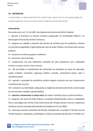 Prof. Rosenval Júnior
Aula 00
33
35 (DETRAN DF)
A valorização e o desenvolvimento da cultura local, apesar de ser uma preocupação de
qualquer governo, não se encontra entre os objetivos prioritários do DF.
Comentários:
De acordo com o art. 3º, da LODF, são objetivos prioritários do Distrito Federal:
I garantir e promover os direitos humanos assegurados na Constituição Federal e na
Declaração Universal dos Direitos Humanos;
II assegurar ao cidadão o exercício dos direitos de iniciativa que lhe couberem, relativos
ao controle da legalidade e legitimidade dos atos do Poder Público e da eficácia dos serviços
públicos;
III preservar os interesses gerais e coletivos;
IV promover o bem de todos;
V proporcionar aos seus habitantes condições de vida compatíveis com a dignidade
humana, a justiça social e o bem comum;
VI dar prioridade ao atendimento das demandas da sociedade nas áreas de educação,
saúde, trabalho, transporte, segurança pública, moradia, saneamento básico, lazer e
assistência social;
VII garantir a prestação de assistência jurídica integral e gratuita aos que comprovarem
insuficiência de recursos;
VIII preservar sua identidade, adequando as exigências do desenvolvimento à preservação
de sua memória, tradição e peculiaridades;
IX valorizar e desenvolver a cultura local, de modo a contribuir para a cultura brasileira;
X assegurar, por parte do Poder Público, a proteção individualizada à vida e à integridade
física e psicológica das vítimas e das testemunhas de infrações penais e de seus respectivos
familiares; (Inciso acrescido pela Emenda à Lei Orgânica nº 6, de 1996.)
XI zelar pelo conjunto urbanístico de Brasília, tombado sob a inscrição nº 532 do Livro do
Tombo Histórico, respeitadas as definições e critérios constantes do Decreto nº 10.829, de 2
Rosenval Júnior
Aula 00
Lei Orgânica do DF p/ PC-DF (Escrivão) Com Videoaulas - 2019
www.estrategiaconcursos.com.br
0
00000000000 - DEMO
 