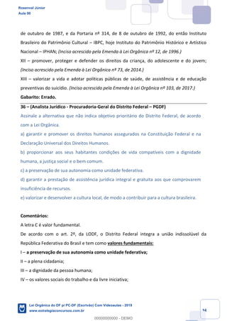 Prof. Rosenval Júnior
Aula 00
34
de outubro de 1987, e da Portaria nº 314, de 8 de outubro de 1992, do então Instituto
Brasileiro do Patrimônio Cultural IBPC, hoje Instituto do Patrimônio Histórico e Artístico
Nacional IPHAN; (Inciso acrescido pela Emenda à Lei Orgânica nº 12, de 1996.)
XII promover, proteger e defender os direitos da criança, do adolescente e do jovem;
(Inciso acrescido pela Emenda à Lei Orgânica nº 73, de 2014.)
XIII valorizar a vida e adotar políticas públicas de saúde, de assistência e de educação
preventivas do suicídio. (Inciso acrescido pela Emenda à Lei Orgânica nº 103, de 2017.)
Gabarito: Errado.
36 (Analista Jurídico - Procuradoria-Geral do Distrito Federal PGDF)
Assinale a alternativa que não indica objetivo prioritário do Distrito Federal, de acordo
com a Lei Orgânica.
a) garantir e promover os direitos humanos assegurados na Constituição Federal e na
Declaração Universal dos Direitos Humanos.
b) proporcionar aos seus habitantes condições de vida compatíveis com a dignidade
humana, a justiça social e o bem comum.
c) a preservação de sua autonomia como unidade federativa.
d) garantir a prestação de assistência jurídica integral e gratuita aos que comprovarem
insuficiência de recursos.
e) valorizar e desenvolver a cultura local, de modo a contribuir para a cultura brasileira.
Comentários:
A letra C é valor fundamental.
De acordo com o art. 2º, da LODF, o Distrito Federal integra a união indissolúvel da
República Federativa do Brasil e tem como valores fundamentais:
I a preservação de sua autonomia como unidade federativa;
II a plena cidadania;
III a dignidade da pessoa humana;
IV os valores sociais do trabalho e da livre iniciativa;
Rosenval Júnior
Aula 00
Lei Orgânica do DF p/ PC-DF (Escrivão) Com Videoaulas - 2019
www.estrategiaconcursos.com.br
0
00000000000 - DEMO
 