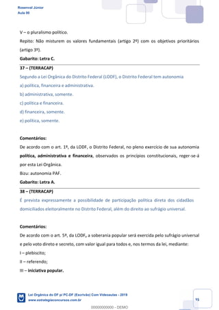 Prof. Rosenval Júnior
Aula 00
35
V o pluralismo político.
Repito: Não misturem os valores fundamentais (artigo 2º) com os objetivos prioritários
(artigo 3º).
Gabarito: Letra C.
37 (TERRACAP)
Segundo a Lei Orgânica do Distrito Federal (LODF), o Distrito Federal tem autonomia
a) política, financeira e administrativa.
b) administrativa, somente.
c) política e financeira.
d) financeira, somente.
e) política, somente.
Comentários:
De acordo com o art. 1º, da LODF, o Distrito Federal, no pleno exercício de sua autonomia
política, administrativa e financeira, observados os princípios constitucionais, reger-se-á
por esta Lei Orgânica.
Bizu: autonomia PAF.
Gabarito: Letra A.
38 (TERRACAP)
É prevista expressamente a possibilidade de participação política direta dos cidadãos
domiciliados eleitoralmente no Distrito Federal, além do direito ao sufrágio universal.
Comentários:
De acordo com o art. 5º, da LODF, a soberania popular será exercida pelo sufrágio universal
e pelo voto direto e secreto, com valor igual para todos e, nos termos da lei, mediante:
I plebiscito;
II referendo;
III iniciativa popular.
Rosenval Júnior
Aula 00
Lei Orgânica do DF p/ PC-DF (Escrivão) Com Videoaulas - 2019
www.estrategiaconcursos.com.br
0
00000000000 - DEMO
 