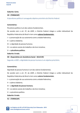 Prof. Rosenval Júnior
Aula 00
36
Gabarito: Certo.
39 (TERRACAP)
O pluralismo político é consagrado objetivo prioritário do Distrito Federal.
Comentários:
Pluralismo político é um dos valores fundamentais.
De acordo com o art. 2º, da LODF, o Distrito Federal integra a união indissolúvel da
República Federativa do Brasil e tem como valores fundamentais:
I a preservação de sua autonomia como unidade federativa;
II a plena cidadania;
III a dignidade da pessoa humana;
IV os valores sociais do trabalho e da livre iniciativa;
V o pluralismo político.
Gabarito: Errado.
40 (Especialista em Assistência Social - SEJUS DF)
Segundo a LODF, a dignidade da pessoa humana é um objetivo prioritário.
Comentários:
Dignidade da pessoa humana é um dos valores fundamentais.
De acordo com o art. 2º, da LODF, o Distrito Federal integra a união indissolúvel da
República Federativa do Brasil e tem como valores fundamentais:
I a preservação de sua autonomia como unidade federativa;
II a plena cidadania;
III a dignidade da pessoa humana;
IV os valores sociais do trabalho e da livre iniciativa;
V o pluralismo político.
Gabarito: Errado.
41 (TERRACAP)
Rosenval Júnior
Aula 00
Lei Orgânica do DF p/ PC-DF (Escrivão) Com Videoaulas - 2019
www.estrategiaconcursos.com.br
0
00000000000 - DEMO
 