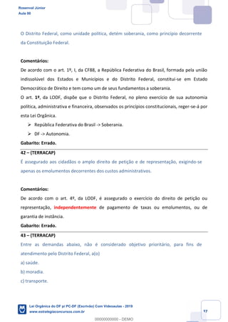 Prof. Rosenval Júnior
Aula 00
37
O Distrito Federal, como unidade política, detém soberania, como princípio decorrente
da Constituição Federal.
Comentários:
De acordo com o art. 1º, I, da CF88, a República Federativa do Brasil, formada pela união
indissolúvel dos Estados e Municípios e do Distrito Federal, constitui-se em Estado
Democrático de Direito e tem como um de seus fundamentos a soberania.
O art. 1º, da LODF, dispõe que o Distrito Federal, no pleno exercício de sua autonomia
política, administrativa e financeira, observados os princípios constitucionais, reger-se-á por
esta Lei Orgânica.
República Federativa do Brasil -> Soberania.
DF -> Autonomia.
Gabarito: Errado.
42 (TERRACAP)
É assegurado aos cidadãos o amplo direito de petição e de representação, exigindo-se
apenas os emolumentos decorrentes dos custos administrativos.
Comentários:
De acordo com o art. 4º, da LODF, é assegurado o exercício do direito de petição ou
representação, independentemente de pagamento de taxas ou emolumentos, ou de
garantia de instância.
Gabarito: Errado.
43 (TERRACAP)
Entre as demandas abaixo, não é considerado objetivo prioritário, para fins de
atendimento pelo Distrito Federal, a(o)
a) saúde.
b) moradia.
c) transporte.
Rosenval Júnior
Aula 00
Lei Orgânica do DF p/ PC-DF (Escrivão) Com Videoaulas - 2019
www.estrategiaconcursos.com.br
0
00000000000 - DEMO
 
