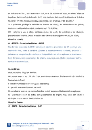 Prof. Rosenval Júnior
Aula 00
39
de outubro de 1987, e da Portaria nº 314, de 8 de outubro de 1992, do então Instituto
Brasileiro do Patrimônio Cultural IBPC, hoje Instituto do Patrimônio Histórico e Artístico
Nacional IPHAN; (Inciso acrescido pela Emenda à Lei Orgânica nº 12, de 1996.)
XII promover, proteger e defender os direitos da criança, do adolescente e do jovem;
(Inciso acrescido pela Emenda à Lei Orgânica nº 73, de 2014.)
XIII valorizar a vida e adotar políticas públicas de saúde, de assistência e de educação
preventivas do suicídio. (Inciso acrescido pela Emenda à Lei Orgânica nº 103, de 2017.)
Gabarito: Letra D.
44 (CESPE Consultor Legislativo CLDF)
Nos termos expressos da LODF, constituem objetivos prioritários do DF construir uma
sociedade livre, justa e solidária, garantir o desenvolvimento nacional, erradicar a
pobreza e a marginalização e reduzir as desigualdades sociais e regionais, e promover o
bem de todos, sem preconceitos de origem, raça, sexo, cor, idade e quaisquer outras
formas de discriminação.
Comentários:
Misturou com o artigo 3º, da CF88.
De acordo com o art. 3º, da CF88, constituem objetivos fundamentais da República
Federativa do Brasil:
I - construir uma sociedade livre, justa e solidária;
II - garantir o desenvolvimento nacional;
III - erradicar a pobreza e a marginalização e reduzir as desigualdades sociais e regionais;
IV - promover o bem de todos, sem preconceitos de origem, raça, sexo, cor, idade e
quaisquer outras formas de discriminação.
Gabarito: Errado.
45 - CESPE Consultor Legislativo - CLDF
Rosenval Júnior
Aula 00
Lei Orgânica do DF p/ PC-DF (Escrivão) Com Videoaulas - 2019
www.estrategiaconcursos.com.br
0
00000000000 - DEMO
 