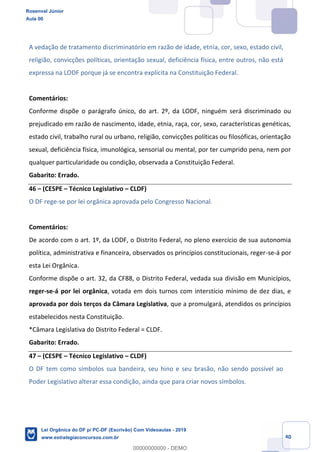 Prof. Rosenval Júnior
Aula 00
40
A vedação de tratamento discriminatório em razão de idade, etnia, cor, sexo, estado civil,
religião, convicções políticas, orientação sexual, deficiência física, entre outros, não está
expressa na LODF porque já se encontra explícita na Constituição Federal.
Comentários:
Conforme dispõe o parágrafo único, do art. 2º, da LODF, ninguém será discriminado ou
prejudicado em razão de nascimento, idade, etnia, raça, cor, sexo, características genéticas,
estado civil, trabalho rural ou urbano, religião, convicções políticas ou filosóficas, orientação
sexual, deficiência física, imunológica, sensorial ou mental, por ter cumprido pena, nem por
qualquer particularidade ou condição, observada a Constituição Federal.
Gabarito: Errado.
46 (CESPE Técnico Legislativo CLDF)
O DF rege-se por lei orgânica aprovada pelo Congresso Nacional.
Comentários:
De acordo com o art. 1º, da LODF, o Distrito Federal, no pleno exercício de sua autonomia
política, administrativa e financeira, observados os princípios constitucionais, reger-se-á por
esta Lei Orgânica.
Conforme dispõe o art. 32, da CF88, o Distrito Federal, vedada sua divisão em Municípios,
reger-se-á por lei orgânica, votada em dois turnos com interstício mínimo de dez dias, e
aprovada por dois terços da Câmara Legislativa, que a promulgará, atendidos os princípios
estabelecidos nesta Constituição.
*Câmara Legislativa do Distrito Federal = CLDF.
Gabarito: Errado.
47 (CESPE Técnico Legislativo CLDF)
O DF tem como símbolos sua bandeira, seu hino e seu brasão, não sendo possível ao
Poder Legislativo alterar essa condição, ainda que para criar novos símbolos.
Rosenval Júnior
Aula 00
Lei Orgânica do DF p/ PC-DF (Escrivão) Com Videoaulas - 2019
www.estrategiaconcursos.com.br
0
00000000000 - DEMO
 