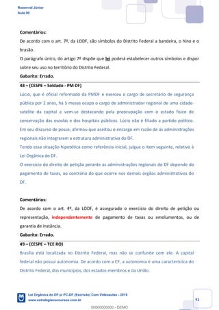 Prof. Rosenval Júnior
Aula 00
41
Comentários:
De acordo com o art. 7º, da LODF, são símbolos do Distrito Federal a bandeira, o hino e o
brasão.
O parágrafo único, do artigo 7º dispõe que lei poderá estabelecer outros símbolos e dispor
sobre seu uso no território do Distrito Federal.
Gabarito: Errado.
48 (CESPE Soldado - PM DF)
Lúcio, que é oficial reformado da PMDF e exerceu o cargo de secretário de segurança
pública por 2 anos, há 5 meses ocupa o cargo de administrador regional de uma cidade-
satélite da capital e vem-se destacando pela preocupação com o estado físico de
conservação das escolas e dos hospitais públicos. Lúcio não é filiado a partido político.
Em seu discurso de posse, afirmou que aceitou o encargo em razão de as administrações
regionais não integrarem a estrutura administrativa do DF.
Tendo essa situação hipotética como referência inicial, julgue o item seguinte, relativo à
Lei Orgânica do DF.
O exercício do direito de petição perante as administrações regionais do DF depende do
pagamento de taxas, ao contrário do que ocorre nos demais órgãos administrativos do
DF.
Comentários:
De acordo com o art. 4º, da LODF, é assegurado o exercício do direito de petição ou
representação, independentemente de pagamento de taxas ou emolumentos, ou de
garantia de instância.
Gabarito: Errado.
49 (CESPE TCE RO)
Brasília está localizada no Distrito Federal, mas não se confunde com ele. A capital
federal não possui autonomia. De acordo com a CF, a autonomia é uma característica do
Distrito Federal, dos municípios, dos estados-membros e da União.
Rosenval Júnior
Aula 00
Lei Orgânica do DF p/ PC-DF (Escrivão) Com Videoaulas - 2019
www.estrategiaconcursos.com.br
0
00000000000 - DEMO
 