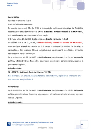 Prof. Rosenval Júnior
Aula 00
42
Comentários:
Questão de altíssimo nível!!!
Não confunda Brasília com DF.
De acordo com o art. 18, da CF88, a organização político-administrativa da República
Federativa do Brasil compreende a União, os Estados, o Distrito Federal e os Municípios,
todos autônomos, nos termos desta Constituição.
O § 1º, do artigo 18, da CF88 dispõe ainda que Brasília é a Capital Federal.
De acordo com o art. 32, da CF, o Distrito Federal, vedada sua divisão em Municípios,
reger-se-á por lei orgânica, votada em dois turnos com interstício mínimo de dez dias, e
aprovada por dois terços da Câmara Legislativa, que a promulgará, atendidos os princípios
estabelecidos nesta Constituição.
De acordo com o art. 1º, da LODF, o Distrito Federal, no pleno exercício de sua autonomia
política, administrativa e financeira, observador os princípios constitucionais, reger-se-á
por esta Lei Orgânica.
Gabarito: Certo.
50 (CESPE Auditor de Controle Externo - TCE RS)
Nos termos da CF, Brasília possui autonomia administrativa, legislativa e financeira, em
virtude de ser a capital federal.
Comentários:
De acordo com o art. 1º, da LODF, o Distrito Federal, no pleno exercício de sua autonomia
política, administrativa e financeira, observador os princípios constitucionais, reger-se-á por
esta Lei Orgânica.
Gabarito: Errado.
Rosenval Júnior
Aula 00
Lei Orgânica do DF p/ PC-DF (Escrivão) Com Videoaulas - 2019
www.estrategiaconcursos.com.br
0
00000000000 - DEMO
 