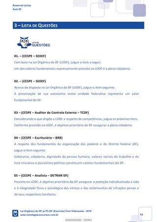 Prof. Rosenval Júnior
Aula 00
43
3 LISTA DE QUESTÕES
01. (CESPE SEDEF)
Com base na Lei Orgânica do DF (LODF), julgue o item a seguir.
Um dos valores fundamentais expressamente previsto na LODF é a plena cidadania.
02. (CESPE SEDEF)
Acerca do disposto na Lei Orgânica do DF (LODF), julgue o item seguinte.
A preservação de sua autonomia como unidade federativa representa um valor
fundamental do DF.
03 (CESPE Auditor de Controle Externo TCDF)
Considerando o que dispõe a LODF a respeito de competências, julgue os próximos itens.
Conforme previsão na LODF, é objetivo prioritário do DF assegurar a plena cidadania.
04 (CESPE Escriturário BRB)
A respeito dos fundamentos da organização dos poderes e do Distrito Federal (DF),
julgue o item seguinte.
Soberania, cidadania, dignidade da pessoa humana, valores sociais do trabalho e da
livre iniciativa e pluralismo político constituem valores fundamentais do DF.
05 (CESPE Analista DETRAN DF)
Previsto na LODF, é objetivo prioritário do DF assegurar a proteção individualizada à vida
e à integridade física e psicológica das vítimas e das testemunhas de infrações penais e
de seus respectivos familiares.
Rosenval Júnior
Aula 00
Lei Orgânica do DF p/ PC-DF (Escrivão) Com Videoaulas - 2019
www.estrategiaconcursos.com.br
0
00000000000 - DEMO
 