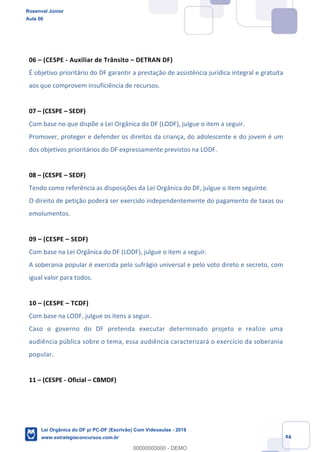 Prof. Rosenval Júnior
Aula 00
44
06 (CESPE - Auxiliar de Trânsito DETRAN DF)
É objetivo prioritário do DF garantir a prestação de assistência jurídica integral e gratuita
aos que comprovem insuficiência de recursos.
07 (CESPE SEDF)
Com base no que dispõe a Lei Orgânica do DF (LODF), julgue o item a seguir.
Promover, proteger e defender os direitos da criança, do adolescente e do jovem é um
dos objetivos prioritários do DF expressamente previstos na LODF.
08 (CESPE SEDF)
Tendo como referência as disposições da Lei Orgânica do DF, julgue o item seguinte.
O direito de petição poderá ser exercido independentemente do pagamento de taxas ou
emolumentos.
09 (CESPE SEDF)
Com base na Lei Orgânica do DF (LODF), julgue o item a seguir.
A soberania popular é exercida pelo sufrágio universal e pelo voto direto e secreto, com
igual valor para todos.
10 (CESPE TCDF)
Com base na LODF, julgue os itens a seguir.
Caso o governo do DF pretenda executar determinado projeto e realize uma
audiência pública sobre o tema, essa audiência caracterizará o exercício da soberania
popular.
11 (CESPE - Oficial CBMDF)
Rosenval Júnior
Aula 00
Lei Orgânica do DF p/ PC-DF (Escrivão) Com Videoaulas - 2019
www.estrategiaconcursos.com.br
0
00000000000 - DEMO
 