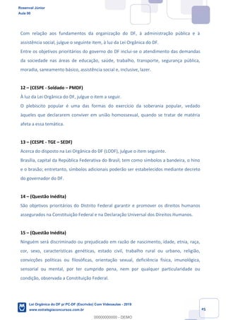 Prof. Rosenval Júnior
Aula 00
45
Com relação aos fundamentos da organização do DF, à administração pública e à
assistência social, julgue o seguinte item, à luz da Lei Orgânica do DF.
Entre os objetivos prioritários do governo do DF inclui-se o atendimento das demandas
da sociedade nas áreas de educação, saúde, trabalho, transporte, segurança pública,
moradia, saneamento básico, assistência social e, inclusive, lazer.
12 (CESPE - Soldado PMDF)
À luz da Lei Orgânica do DF, julgue o item a seguir.
O plebiscito popular é uma das formas do exercício da soberania popular, vedado
àqueles que declararem conviver em união homossexual, quando se tratar de matéria
afeta a essa temática.
13 (CESPE - TGE SEDF)
Acerca do disposto na Lei Orgânica do DF (LODF), julgue o item seguinte.
Brasília, capital da República Federativa do Brasil, tem como símbolos a bandeira, o hino
e o brasão; entretanto, símbolos adicionais poderão ser estabelecidos mediante decreto
do governador do DF.
14 (Questão Inédita)
São objetivos prioritários do Distrito Federal garantir e promover os direitos humanos
assegurados na Constituição Federal e na Declaração Universal dos Direitos Humanos.
15 (Questão Inédita)
Ninguém será discriminado ou prejudicado em razão de nascimento, idade, etnia, raça,
cor, sexo, características genéticas, estado civil, trabalho rural ou urbano, religião,
convicções políticas ou filosóficas, orientação sexual, deficiência física, imunológica,
sensorial ou mental, por ter cumprido pena, nem por qualquer particularidade ou
condição, observada a Constituição Federal.
Rosenval Júnior
Aula 00
Lei Orgânica do DF p/ PC-DF (Escrivão) Com Videoaulas - 2019
www.estrategiaconcursos.com.br
0
00000000000 - DEMO
 