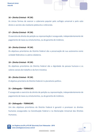 Prof. Rosenval Júnior
Aula 00
46
16 (Perito Criminal - PC DF)
As únicas formas de exercer a soberania popular pelo sufrágio universal e pelo voto
direto e secreto são mediante plebiscito e referendo.
17 (Perito Criminal - PC DF)
O exercício do direito de petição ou representação é assegurado, independentemente de
pagamento de taxas ou emolumentos, ou de garantia de instância.
18 (Perito Criminal - PC DF)
Os objetivos prioritários do Distrito Federal são a preservação de sua autonomia como
unidade federativa e a plena cidadania.
19 (Perito Criminal - PC DF)
Os objetivos prioritários do Distrito Federal são a dignidade da pessoa humana e os
valores sociais do trabalho e da livre iniciativa.
20 (Perito Criminal - PC DF)
O objetivo prioritário do Distrito Federal é o pluralismo político.
21 (Advogado TERRACAP)
É assegurado o exercício do direito de petição ou representação, independentemente de
pagamento de taxas ou emolumentos, ou de garantia de instância.
22 (Advogado TERRACAP)
Um dos objetivos prioritários do Distrito Federal é garantir e promover os direitos
humanos assegurados na Constituição Federal e na Declaração Universal dos Direitos
Humanos.
Rosenval Júnior
Aula 00
Lei Orgânica do DF p/ PC-DF (Escrivão) Com Videoaulas - 2019
www.estrategiaconcursos.com.br
0
00000000000 - DEMO
 