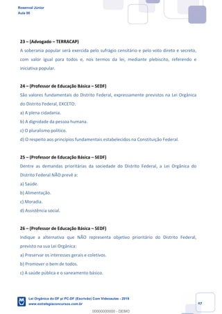 Prof. Rosenval Júnior
Aula 00
47
23 (Advogado TERRACAP)
A soberania popular será exercida pelo sufrágio censitário e pelo voto direto e secreto,
com valor igual para todos e, nos termos da lei, mediante plebiscito, referendo e
iniciativa popular.
24 (Professor de Educação Básica SEDF)
São valores fundamentais do Distrito Federal, expressamente previstos na Lei Orgânica
do Distrito Federal, EXCETO:
a) A plena cidadania.
b) A dignidade da pessoa humana.
c) O pluralismo político.
d) O respeito aos princípios fundamentais estabelecidos na Constituição Federal.
25 (Professor de Educação Básica SEDF)
Dentre as demandas prioritárias da sociedade do Distrito Federal, a Lei Orgânica do
Distrito Federal NÃO prevê a:
a) Saúde.
b) Alimentação.
c) Moradia.
d) Assistência social.
26 (Professor de Educação Básica SEDF)
Indique a alternativa que NÃO representa objetivo prioritário do Distrito Federal,
previsto na sua Lei Orgânica:
a) Preservar os interesses gerais e coletivos.
b) Promover o bem de todos.
c) A saúde pública e o saneamento básico.
Rosenval Júnior
Aula 00
Lei Orgânica do DF p/ PC-DF (Escrivão) Com Videoaulas - 2019
www.estrategiaconcursos.com.br
0
00000000000 - DEMO
 