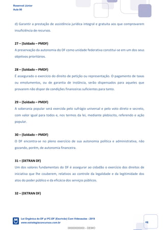 Prof. Rosenval Júnior
Aula 00
48
d) Garantir a prestação de assistência jurídica integral e gratuita aos que comprovarem
insuficiência de recursos.
27 (Soldado PMDF)
A preservação da autonomia do DF como unidade federativa constitui-se em um dos seus
objetivos prioritários.
28 (Soldado PMDF)
É assegurado o exercício do direito de petição ou representação. O pagamento de taxas
ou emolumentos, ou de garantia de instância, serão dispensados para aqueles que
provarem não dispor de condições financeiras suficientes para tanto.
29 (Soldado PMDF)
A soberania popular será exercida pelo sufrágio universal e pelo voto direto e secreto,
com valor igual para todos e, nos termos da lei, mediante plebiscito, referendo e ação
popular.
30 (Soldado PMDF)
O DF encontra-se no pleno exercício de sua autonomia política e administrativa, não
gozando, porém, de autonomia financeira.
31 (DETRAN DF)
Um dos valores fundamentais do DF é assegurar ao cidadão o exercício dos direitos de
iniciativa que lhe couberem, relativos ao controle da legalidade e da legitimidade dos
atos do poder público e da eficácia dos serviços públicos.
32 (DETRAN DF)
Rosenval Júnior
Aula 00
Lei Orgânica do DF p/ PC-DF (Escrivão) Com Videoaulas - 2019
www.estrategiaconcursos.com.br
0
00000000000 - DEMO
 