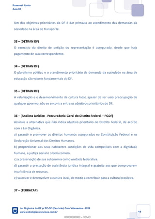Prof. Rosenval Júnior
Aula 00
49
Um dos objetivos prioritários do DF é dar primazia ao atendimento das demandas da
sociedade na área de transporte.
33 (DETRAN DF)
O exercício do direito de petição ou representação é assegurado, desde que haja
pagamento de taxa correspondente.
34 (DETRAN DF)
O pluralismo político e o atendimento prioritário da demanda da sociedade na área de
educação são valores fundamentais do DF.
35 (DETRAN DF)
A valorização e o desenvolvimento da cultura local, apesar de ser uma preocupação de
qualquer governo, não se encontra entre os objetivos prioritários do DF.
36 (Analista Jurídico - Procuradoria-Geral do Distrito Federal PGDF)
Assinale a alternativa que não indica objetivo prioritário do Distrito Federal, de acordo
com a Lei Orgânica.
a) garantir e promover os direitos humanos assegurados na Constituição Federal e na
Declaração Universal dos Direitos Humanos.
b) proporcionar aos seus habitantes condições de vida compatíveis com a dignidade
humana, a justiça social e o bem comum.
c) a preservação de sua autonomia como unidade federativa.
d) garantir a prestação de assistência jurídica integral e gratuita aos que comprovarem
insuficiência de recursos.
e) valorizar e desenvolver a cultura local, de modo a contribuir para a cultura brasileira.
37 (TERRACAP)
Rosenval Júnior
Aula 00
Lei Orgânica do DF p/ PC-DF (Escrivão) Com Videoaulas - 2019
www.estrategiaconcursos.com.br
0
00000000000 - DEMO
 