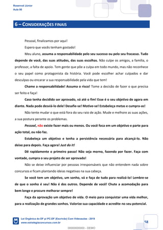 Prof. Rosenval Júnior
Aula 00
58
6 CONSIDERAÇÕES FINAIS
Pessoal, finalizamos por aqui!
Espero que vocês tenham gostado!
Meu aluno, assuma a responsabilidade pelo seu sucesso ou pelo seu fracasso. Tudo
depende de você, das suas atitudes, das suas escolhas. Não culpe os amigos, a família, o
professor, a falta de apoio. Tem gente que põe a culpa em todo mundo, mas não reconhece
o seu papel como protagonista da história. Você pode escolher achar culpados e dar
desculpas ou encarar a sua responsabilidade pela vida que tem!
Chame a responsabilidade! Assuma o risco! Tome a decisão de fazer o que precisa
ser feito e faça!
Caso tenha decidido ser aprovado, vá até o fim! Esse é o seu objetivo de agora em
diante. Nada pode desviá-lo dele! Desafie-se! Motive-se! Estabeleça metas e cumpra-as!
Não tente mudar o que está fora do seu raio de ação. Mude e melhore as suas ações,
a sua postura perante os problemas.
Pessoal, não existe fazer mais ou menos. Ou você foca em um objetivo e parte para
ação total, ou não faz.
Estabeleça um objetivo e tenha a persistência necessária para alcançá-lo. Não
deixe para depois. Faça agora! Just do it!
Dê rapidamente o primeiro passo! Não seja morno, fazendo por fazer. Faça com
vontade, cumpra o seu projeto de ser aprovado!
Não se deixe influenciar por pessoas irresponsáveis que não entendem nada sobre
concursos e ficam plantando ideias negativas na sua cabeça.
Se você tem um objetivo, um sonho, vá e faça de tudo para realizá-lo! Lembre-se
de que o sonho é seu! Não é dos outros. Depende de você! Chute a acomodação para
bem longe e procure melhorar sempre!
Faça da aprovação um objetivo de vida. O meio para conquistar uma vida melhor,
para a realização de grandes sonhos. Valorize sua capacidade e acredite no seu potencial.
Rosenval Júnior
Aula 00
Lei Orgânica do DF p/ PC-DF (Escrivão) Com Videoaulas - 2019
www.estrategiaconcursos.com.br
0
00000000000 - DEMO
 