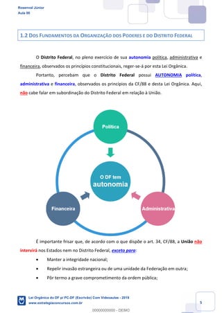 Prof. Rosenval Júnior
Aula 00
5
1.2 DOS FUNDAMENTOS DA ORGANIZAÇÃO DOS PODERES E DO DISTRITO FEDERAL
O Distrito Federal, no pleno exercício de sua autonomia política, administrativa e
financeira, observados os princípios constitucionais, reger-se-á por esta Lei Orgânica.
Portanto, percebam que o Distrito Federal possui AUTONOMIA política,
administrativa e financeira, observados os princípios da CF/88 e desta Lei Orgânica. Aqui,
não cabe falar em subordinação do Distrito Federal em relação à União.
É importante frisar que, de acordo com o que dispõe o art. 34, CF/88, a União não
intervirá nos Estados nem no Distrito Federal, exceto para:
Manter a integridade nacional;
Repelir invasão estrangeira ou de uma unidade da Federação em outra;
Pôr termo a grave comprometimento da ordem pública;
Rosenval Júnior
Aula 00
Lei Orgânica do DF p/ PC-DF (Escrivão) Com Videoaulas - 2019
www.estrategiaconcursos.com.br
0
00000000000 - DEMO
 