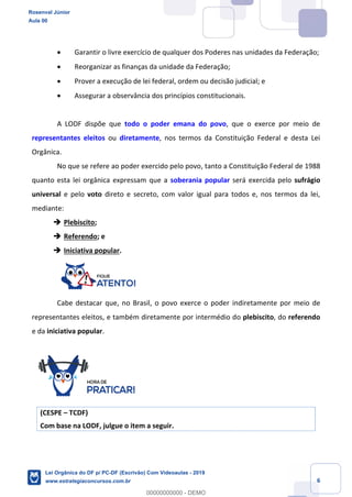 Prof. Rosenval Júnior
Aula 00
6
Garantir o livre exercício de qualquer dos Poderes nas unidades da Federação;
Reorganizar as finanças da unidade da Federação;
Prover a execução de lei federal, ordem ou decisão judicial; e
Assegurar a observância dos princípios constitucionais.
A LODF dispõe que todo o poder emana do povo, que o exerce por meio de
representantes eleitos ou diretamente, nos termos da Constituição Federal e desta Lei
Orgânica.
No que se refere ao poder exercido pelo povo, tanto a Constituição Federal de 1988
quanto esta lei orgânica expressam que a soberania popular será exercida pelo sufrágio
universal e pelo voto direto e secreto, com valor igual para todos e, nos termos da lei,
mediante:
Plebiscito;
Referendo; e
Iniciativa popular.
Cabe destacar que, no Brasil, o povo exerce o poder indiretamente por meio de
representantes eleitos, e também diretamente por intermédio do plebiscito, do referendo
e da iniciativa popular.
(CESPE TCDF)
Com base na LODF, julgue o item a seguir.
Rosenval Júnior
Aula 00
Lei Orgânica do DF p/ PC-DF (Escrivão) Com Videoaulas - 2019
www.estrategiaconcursos.com.br
0
00000000000 - DEMO
 