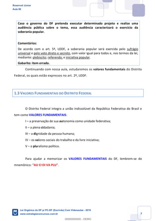 Prof. Rosenval Júnior
Aula 00
7
Caso o governo do DF pretenda executar determinado projeto e realize uma
audiência pública sobre o tema, essa audiência caracterizará o exercício da
soberania popular.
Comentários:
De acordo com o art. 5º, LODF, a soberania popular será exercida pelo sufrágio
universal e pelo voto direto e secreto, com valor igual para todos e, nos termos da lei,
mediante: plebiscito; referendo; e iniciativa popular.
Gabarito: item errado.
Continuando com nossa aula, estudaremos os valores fundamentais do Distrito
Federal, os quais estão expressos no art. 2º, LODF.
1.3 VALORES FUNDAMENTAIS DO DISTRITO FEDERAL
O Distrito Federal integra a união indissolúvel da República Federativa do Brasil e
tem como VALORES FUNDAMENTAIS:
I a preservação de sua autonomia como unidade federativa;
II a plena cidadania;
III a dignidade da pessoa humana;
IV os valores sociais do trabalho e da livre iniciativa;
V o pluralismo político.
Para ajudar a memorizar os VALORES FUNDAMENTAIS do DF, lembrem-se do
mnemônico AU CI DI VA PLU
Rosenval Júnior
Aula 00
Lei Orgânica do DF p/ PC-DF (Escrivão) Com Videoaulas - 2019
www.estrategiaconcursos.com.br
0
00000000000 - DEMO
 