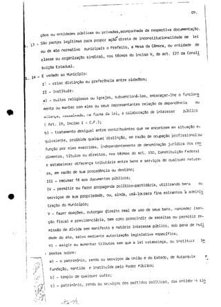 09. 
gSos ou entidades públicas.ou privadas,acompanhada da respectiva documentação. 
São partes legítimas para propor ação direta de inconstitucionalidade de lei 
ou de ato normativo municipais o Prefeito, a Mesa da Câmara, ou entidade de 
classe ou organização sindical, nos termos do inciso V, do art. 127 da ConsU 
tuição Estadual. 
_ E vedado ao Município: 
j.) - criar distinção ou preferência entre cidadãos; 
I í - instituir: 
a) - cultos religiosos ou igrejas, subvencioná-los, embaraçar-lhe o funcioria 
mento ou manter com eles ou seus representantes relação de dependência ou 
aliai ii^a , na f 01 ma uã xci , õ COiSuOrõÇaO uc intBresSc 
( Art. 19, inciso I - C. F.); 
b) - tratamento desigual entre contribuintes que se encontrem em situação e-quivaleryte, 
proibida qualquer 'distinção, em razão de ocupação profissional ou 
função por eles exercidas, independentemente de denominação jurídica dos ren^ 
dimentos, títulos ou direitos, nos termos do art. 150, Constituição Federal 
e estabelecer diferença tributária entre bens e serviços de qualquer nature-za, 
em razão de sua procedência ou destino; 
III - recusar fé aos documentos públicos; 
IV - permitir ou fazer propaganda político-partidária, utilizando bens ou 
serviços de sua propriedade, ou, ainda, usá-los para fins estranhos a adminis_ 
tração do Município; 
V - fazer doações, outorgar direito real de uso de seus bens, conceder isen-ção 
fiscal e previdenciária, bem como prescindir de receitas ou permitir re-missão 
de dívida sem manifesto e notório interesse público, sob pena de nuli 
dade do ato, salvo mediante autorização legislativa específica; 
VI - exigir ou aumentar tributos sem que a lei estabeleça, ou instituir im 
postos sobre: 
a) - o património, renda eu serviços da União e do Estada, de Autarquia e 
Fundação, mantida, e instituída pelo Poder Público; 
b) - templo de qualquer culto; 
c) - património, renda ou serviços dos partidos políticos, das cntidar ^r. í,io 
 