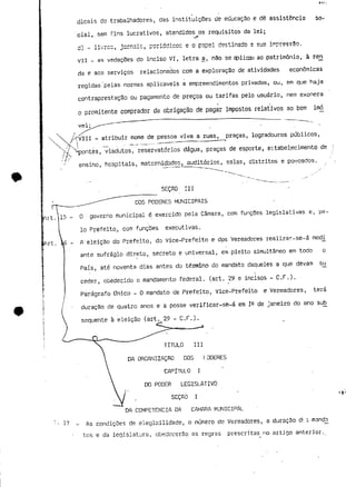 dicais de trabalhadores, das instituições de educação e dê assistência so-cial, 
sem fins lucrativos, atendidos os requisitos da lei; 
/~>ni~ es f> pqoo-l* H• o c f í r»oHr» «a u. — <u..iLt<MMi> i <— 
vri - as vedações do inciso VI, letra §, não se aplicai ao património, à reji 
da e aos serviços relacionados com a exploração de atividades económicas 
regidas 'pelas normas aplicáveis a empreendimentos privados, ou, em que haja 
contraprestação ou pagamento de preços ou tarifas pelo usuário, nem exonera 
o promitente comprador da obrigação de pagar impostos relativos ao bem imo 
vel; 
/fVIII - atribuir mome de pessoa viva a ruas, praças, logradouros públicos, 
'  ^ ,_ • • -^ 
Apontes, viadutos, reservatórios dágua, praças de esporte, estabelecimento de 
ensino, hospitais, matcrnicíades, auditórios, salas, distritos e povoados. 
SEÇRO III 
L 
DOS PODERES MUNICIPAIS 
frt. 1 5 - 0 governo municipal é exercido pela Câmara, com funções legislativas e, pe-lo 
Prefeito., com funções executivas. 
A eleição do Prefeito, do Vice-Prefeito e dos Vereadores realizar-se-á meai 
ante sufrágio direto, secreto e universal, em pleito simultâneo em todo o 
País, até noventa dias antes do término do mandato daqueles a que devam s^j 
ceder, obedecido o mandamento federal, (art. 29 e incisos - C.F.). 
Parágrafo Único - O mandato de Prefeito, Vice-Prefeito e Vereadores, terá 
duração de quatro anos e a posse verificar-sè-á em 1^ de janeiro do ano sob 
sequente à eleição (art. 29 - C.F.). 
17 _ 
TITULO III 
DA ORGANIZAÇÃO DOS E ODERES 
CAPITULO I 
DO PODER LEGISLATIVO 
SEÇAO I 
DA COMPETÊNCIA DA CAMARÁ MUNICIPAL 
As condições de elegibilidade, o número de Vereadores, a duração de 3 mançín 
tos e da legislatura, obedecerão as regras prescritas no arUgo anterior. 
 