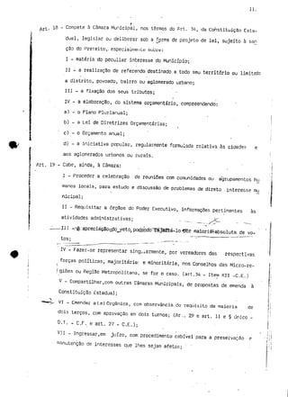 11. 
t 13 - Compete à Câmara Municipal, nos termos do Art. 34, da Constituição Esta-dual, 
legislar ou deliberar sob a forma de projeto de lei, sujeito à san 
cão do Preteito,-especíaiineuLe sobre: 
I - matéria do peculiar interesse do Município; 
II - a realização de referendo destinado.a todo seu território ou limitaio 
a distrito, povoado, bairro ou aglomerado urbano; 
III - a fixação dos seus tributos; 
IV - a elaboração, do sistema orçamentaria, compreendendo: 
a) - o Plano Plurianual; 
b) - a Lei de Diretrizes Orçamentarias; 
c) - o Orçamento anual; 
d} - a iniciativa popular, regularmente formulada relativa às cidades e 
aos aglomerados urbanos ou rurais. 
-Art. 19 - Cabe, ainda, à Câmara: 
I - Proceder a celebração de reuniões com comunidades ou agrupamentos hu 
manos locais, para estudo e discussão de problemas de direto .interesse mu 
nicipal; 
II - Requisitar a órgãos do Poder Executivo, informações pertinentes às 
atividacfes administrativas; -- /^~ - - 
J III -r&: apreciáção^dq^yeto, podecido^rêjéftá-lo-ffór maioriá^absoluta de vo-tos; 
. -•- 
IV - Fazer-se representar singularmente, por vereadores das respectivas 
forças políticas, majoritária1, e minoritária, nos Conselhos das Micro-re- 
> 
/ giões ou Região Metropolitana, se for o caso. (art.34 - Item XII -C.E.) 
V - Compartilhar,com outras Câmaras-Municipais, de propostas de emenda à 
Constituição Estadual; 
•^••«V-- VI - Emendar a Lei Orgânica, com observância do requisito da maioria de 
dois terços, com aprovação em dois turnos; (Ar.,. 29 e art. 11 e § único - 
D.T. - C,F. e art. 27 - C.E.); 
VII - Ingressar,em juízo, com procedimento cabível para a preservação e 
manutenção de interesses que lhes sejam afetos; " ' 
 