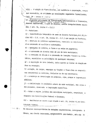 12. 
- A adoção do Plano Diretor, com audiência e cooperação, sempre 
que necessário, de entidades .pu associações legalmente formalizados; 
.ÍArt. 29 - inciso X -C.F.; 
L. 20 - 
IX -/Executargtividades de fiscaMzação/administrativa e financeira, 
T^l-"-V C-^>i-.'A-íi-^v SZ^? ~ ^t^^uíX^U-^ 
devendo representar, á quem de direito, contra irregularidades apura-das; 
( art. 34, inciso V - C.E.) 
X - Autorizar: 
a) - transferência temporária da sede do Governo Municipal,Art.50,in-ciso 
VII - C.E. e art. 48, inciso VI - C.F.) com sanção do Prefeito; 
b) - abertura de créditos suplementares, especiais ou adicionais; 
c)-a concessão de auxílios e subvenções; 
d) - operações de crédito, a forma e os meios de pagamento; 
e) - a concessão de direito real de uso de bens municipais; 
f) - a remissão de dívida e a concessão de isenções fiscais ou tribu-tárias, 
moratórias ou privilégios de quaisquer natureza;" 
g) - a aquisição de oens imóveis, salvo quando se tratar de doação sem 
ónus ou encargos; 
h) -criação, de cargos, empregos ou funções e fixar-lhes os respecti-vos 
vencimentos ou salários, inclusive os da sua secretaria; 
i) - a mudança de denominação de próprios, vias, praças e logradouros 
públicos; 
j) - a delimitação do perímetro urbano da sede municipal, das vilas e 
dos povoados, observada a legislação específica. 
XI - Votar o regime jurídico dos servidores municipais, respeitado o 
disposto nas Constituições Federal e Estadual; 
XII - Manifestar-se sobre o que dispõe o art. 23, inciso XI,da Cons-tituição 
Federal. - — 
Os recursos correspondentes às dotações orçamentarias, consignados à 
Câmara, ser-lhe-ão repassados? cbrigatoriarEnte. pelo Prefeito , até o dia 20 
 
