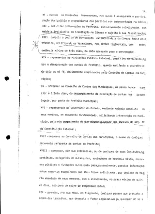 u*. 
XI - compor as ComissOes Permanentes, nas quais é assegurada a partici-pação 
obrigatória e proporcional dos partidos com representação no Cftmora; 
X1J - solicitar informações ao Prefeito, exclusivamente relacionadas com 
matéria legislativa em tramitação na Câmara e sujeita à sua fiscalização; 
XIII cumprir o pedido de convocação extraordinária da Câmara feita pelo 
Prefeito, notificando os Vereadores, nos termos regimentais, com ante- 
l cedência mínima de três dias, da data aprazada para a convocação; 
^ 
XIV - representar ao Ministério Público Estadual, para fins"desdireito,$o 
bre a desaprovação das contas do Prefeito, quando manifesta a ocorrência 
i 
de dolo ou má fé, devidamente comprovados pelo Conselho de Contas dos Muni_ 
cípios; 
XV - informar ao Conselho de Contas dos Municípios, em prazo nunca supe 
rior a trinta dias, do descumprimento da prestação de contas nos prazos 
legais, por parte do Prefeito Municipal; 
XVI - representar ao Governador do Estado, mediante maioria absoluta de 
seus membros, em documento fundamentado, solicitando intervenção no Muni-cípio, 
pelo não-cumprimento do qaeidi.spp,e,-;q!jalq.uer dos incisos do art. 39 
da Constituição Estadual; 
XVII -requerer ao Conselho de Contas dos Municípios, o exame de qualquer 
documento referente às contas do Prefeito; 
XVIII - convocar, por sua iniciativa, ou de qualquer de suas ComissõesT5e_ 
cretários, dirigentes de Autarquias, sociedades de economia mista, empre-sas 
públicas e fundações municipais para,pessoalmente, prestar informações 
sobre assuntos específicos que lhes forem solicitados, por decisão da mãe 
ria absoluta de seus membros, com o atendimento., no prazo máximo de quin-ze 
dias, sob pena de crime de responsabilidade. . - 
XIX - prender» por sua Mesa, em flagrante, qualquer pessoa que perturbe a 
ordem dos trabalhas, que desacate c Poder Legislativo ou qualquer de se s 
 