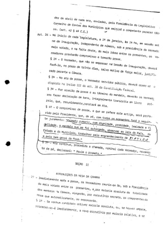 de abril de -ada an 
ss C.E.; 
Art. 26 - NO inirín - ' • 
C1° * cada -le 
-a Câmara. 
§ 2° ~ No ato de posse ----«./ 5 ' - " 
a ,„- 
, às 
.. 
de posse 
__ ..__.„»...<,co. rara c) seguin-te 
juramento: !!Ecametp cumprir, com dignidade, probidade, lealdade e fi 
gelidade, o .mandato que me foi outorgado^ observar as leis do País, cio 
Estado e do Município, trabalhar pelo engrandecimento de /7 fi T f i? A? 
e pelo bem gerai do Povo." " ^^_ 
-§ 5&-Z~KtQ~~continuo, procedida a chamada, nominal cada Vereador, novamen 
te de pé, declarará: " Assim o prometo/^——•— ——~ 
SEÇAO II . ' 
' ATRIBUIÇÕES DA MESA DA CAMARÁ 
- Imediatamente após a posse, os Vereadores reunir-se-ao, sob a Presidência 
do mais votado.entre os presentes, e( por maioria absoluta da totalidade 
dos membros -ia Câmara, elegerão, por escrutínio secreto, os componentes da 
Mesa que automaticamente, -.se empossarão. 
§ 10 _ se nenhum candidato obtiver maioria absoluta, ou, se houver empate, 
proceder-sc-á imediatamente, a novo escrutínio por maioria relativa, e se 
 