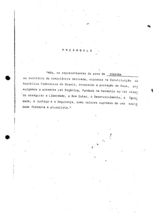 P R E . A M S U L O 
"Nós, os representantes do povo de ITATIRA 
no e.xcrcícic da competência derivada, expressa na Constituição da 
República Federativa do Brasil, invocando a proteção de Deus, pró 
mulgamos a presente Lei Orgânica, fundada na harmonia sorial visan 
do assegurar a Liberdade, o Bem Estar, o Desenvolvimento, a Igual 
dade, a Justiça e a Segurança, como valores supremos de uma socie 
dade fraterna e pluralista." 
 