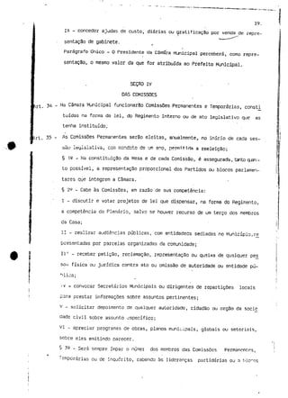 19. 
IX - conceder ajudas de custo, diárias ou gratificação por vencia de repre 
sentação de gabinete. 
Parágrafo Dnico - O Presidente da Câmfara Municipal perceberá, como repre-sentação, 
o mesmo valor da que for atribuída ao Prefeito Municipal. 
SEÇflO IV 
DAS COMISSÕES 
rt. 34 - Na câmara Municipal funcionarão Comissões Permanentes e Temporárias, consti 
tuídas na forma da lei, do Regimento Interno ou de ato legislativo que as 
tenha instituído; 
i irt. 35 - ^s Comissões Permanentes serão eleitas, anualmente, no início de cada ses-sãu 
legislativa, com rcar.dctc de um ano, permitida a reeleição; 
§ 12 - Na constituição da Mesa e de cada Comissão, é assegurada, tanto qjai-to 
possível, a representação proporcional dos Partidos ou blocos parlamen-tares 
qye integrem a Câmara. 
§ 2^ - Cabe às Comissões, em razão de sua competência: 
I - discutir e votar projetos de lei que dispensar, na forma do Regimento, 
a competência do Plenário, salvo se houver recurso de um terço dos membros 
da Casa; 
II - realizar audiências públicas, com entidadeds sediadas no Município,ré 
presentadas por parcelas organizadas da comunidade; 
IIT - receber petição, reclamação, representação ou queixa de qualquer pes_ 
so<i física ou jurídica contra ato ou omissão de autoridade ou entidade pú-blica; 
j v = convocar Secretários Municipais ou dirigentes de repartições locais 
para prestar informações sobre assuntos pertinentes; 
v - solicitar depoimento de qualquer autoridade, cidadão ou órgão da socie 
dade civil sobre assunto específico; 
VI - apreciar programas de obras, planos municipais, globais ou setoriais, 
sobre eles emitindo parecer. 
§ 32 - Será sempre ímpar o númer dos membros das Comissões Permancntrs, 
Temporárias ou de Inquérito, cabendo às lideranças partidários ou a 
 