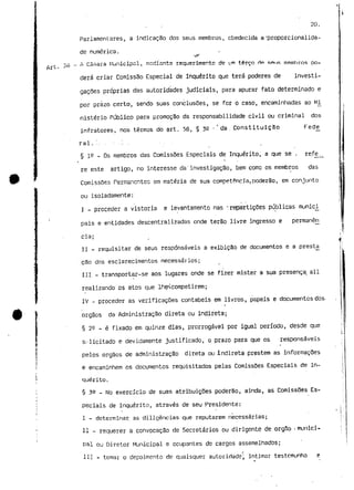 Art. 
20. 
Parlamentares, a indicação dos seus membros, obedecida a 'proporcionalida-de 
numérica. 
•ir' 
£ Câmara Municipal, mediante requerimento de um terço HP RI* IR membros po-derá 
criar Comissão Especial de Inquérito que terá poderes de investi-gações 
próprias das autoridades judiciais, para apurar fato determinado e 
por prazo certo, sendo suas conclusões, se for o caso, encaminhadas ao Mi 
nistério Público para promoção da responsabilidade civil ou criminal dos 
infratores, nos termos do art. 56, § 32 • * da . Constituição Fede_ 
ral . " . . - . . ' . . . , 
§ 1^ - Os membros das Comissões Especiais de Inquérito, a que se . refie.. 
« i 
te este artigo, no interesse da' investigação, bem como os membros das 
Comissões Permanentes em matéria de sua competência. poderão, em conjunto 
ou isoladamente: 
I - proceder a vistoria e levantamento nas -repartições públicas munici 
pais e 'entidades descentralizadas onde terão livre ingresso e permanên 
cia; 
II - requisitar de seus responsáveis a exibição de documentos e a prestjj 
cão dos esclarecimentos necessários; 
III - transportar-se aos lugares onde se fizer mister a sua presença, ali 
realizando os atos que Ihe^competirem; 
IV - proceder as verificações contabeis em livros, papeis e documentos dos-orgãos 
da Administração direta ou indireta; 
§ 2^ - é fixado em quinze dias, prorrogável por igual período, desde que 
st licitado e devidamente justificado, o prazo para que os responsáveis 
pelos órgãos de administração direta ou Indireta prestem as informações 
e encaminhem os documentos requisitados pelas Comissões Especiais de In-quérito. 
§ ?9 _ MO exercício de suas atribuiçSes poderão, ainda, as Comissões Es-peciais 
de Inquérito, através de seu Presidente: 
I - determinar as diligências que reputarem necessárias; 
II - requerer a convocação de Secretários ou dirigente de orgilo • munici-pal 
ou Diretor Municipal e ocupantes de cargos assemelhados; 
III - tomar o depoimento de quaisquer autoridade; intimar testemunho e 
 