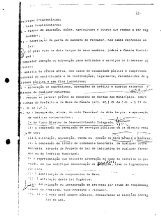 23. 
etrizes Orçamentarias; 
Leis Complementares ; 
planos de Educação, Saúde, Agricultura e outros que venham a ser ela 
gorados; 
Decretação da perda de mandato de Vereador, nos casos expressos em 
lei ; 
Ó pelo voto de dois terços de seus membros, poderá a câmara Munici- 
V 
pai : 
nceder isenção ou subvenção para entidades e serviços de interesse pú 
blico; 
í anistia da dívida ativa, nos casos de calamidade publica e comprovada 
à do contribuinte e de instituições, legalmente, reconhecidas de u 
[lidade pública e sem fins lucrativos; 
*"., "".T aprovação de empréstimos , operações de credito e acordos externos e . 
liemos de qualquer natureza; _ _.._ _ — --- •- • - --- ~T4=-'^ AtZ ,,^^-'^_l 
recusa ao parecer prévio do Conselho de Contas dos Municípios, sobre 
contas do Prefeito e da Mesa da Camará (art. 42 ,§ 2E da C. E. - § 2* do 
•t . 31 da C. F. ) . 
lt . 43 - Dependerão , ainda, do voto favorável de dois terços , a aprovação 
de matérias concernentes . ; . _ _ . -. _ .__ , " ,A ;- 
I- Ao Plano Diretor de Desenvolvimento Integrado; 
II- A concessão ou permissão de serviços públicos ou de direito real 
III-À alienação, aquisição, venda ou cessão de.jbens -móveis- e limáveis; 
JV- A concessão de título de cidadania honorária, ou qualquer outra 
honraria, através de Projeto de Lei de iniciativa de qualquer Verea-dor 
ou do Prefeito Municipal; 
V- A representação que solicite alteração de nome de distrito ou po- 
1 j) * P, , ou que modifique denominação p «t-, l i cos; __ _ 
• j- f- destituição de componentes da Mesa; 
•'-- - A alteração desta Lei Orgânica; 
Autorização ou instauração de processo por crime de responsab,i 
do Prefeito, Vice-Prefeito e Vereador. 
-• 44-0 voto será sempre publico, ressalvadas as exceçoes previs 
"tas em Lei. 
 