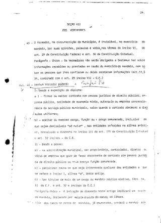 24. 
SEÇAO VII 
DOS 
45-0 Vereador, na circunscrição do Município, é inviolável, no exercício do 
mandato, 'por suas opiniões, palavras e votos?nos termos do inciso VI, do 
art. 29 da Constituição Federal e art. 36 dá Constituição Estadual. 
Parágrafo - Único - Os Vereadores não serão obrigados a testemun har sobre 
informações recebidas ou prestadas em razão do exercício do mandato, nem só 
bre as pessoas que lhes confiaram ou deles receberam informações (art.53,§ 
53, combinado com o art. 29 inciso"VII - C.F.) 
/i l - 7^- 
iH.-ií6 - Nenhum Vereador poderá: -*- ^^f^ ' 
Y l-'Desde s expedição do diploma: 
a ) - firmar ou manter contrato com pessoa jurídica de direito público, em-presa 
pública, sociedade de economia mista, autarquia ou empresa concessio-nária 
do serviço público municipais, salvo quando o contrato obedecer a daú^ 
•i /-sulas uniformes; 
' T b) - aceitar ou exercer cargo, função ou t [prego remunerado, inclusive os 
e sejam demissíveis "ad nutum" ? nas entidades referidas na alínea anteri-or, 
ressalvado o disposto no inciso III do art. 375 da Constituição Cr,U-idual 
e art. 52 incisos - d?j C.E. 
II - Desde a posse: 
a) - na administração municipal, ser proprietário, controlador, diretor ou 
sócio de empresa que goze de favor decorrente de contrato com pessoa juríol 
ca de direito público ou nela exerça função remunerada. 
b) - .patrocinar causa em que seja interessada qualquer das entidades a que 
se refere o inciso l, alínea "a11, deste artigo. 
c) - Ser titular de móis de um cargo ou mandato público eletivo, (Art. 54, 
11 da C.r. e art. 52 e incisos da C.E.) 
Parágrafo .Onico - A infração do disposto neste' artigo implicará em rjfcrcía 
uo mandato, declarada pnr imioria rficoluta'dos nrirtiros uo Câmara. 
dos casos de perda de mnnrlnto, já enumerados, perderá o manrtat- ajn 
 