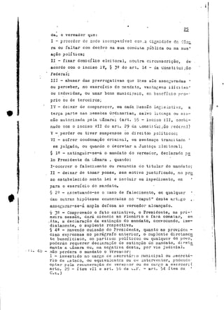 da, o vereador que: 
I — —*, v n r, *-*. i3 r^.-v*. tZ r-- £j*v^^.h*v.L v>,c *i*—* f—*< ^ri- -f_*>- "i n rc*c t-_—ii; p s •L* J-L' y £?.~Ll c O.TÍ .2. —"l * iTm" c*c ií_5i e Ô1 .Q •"*A•*••**'* 
rã ou faltar com decoro na sua conduta pública ou na sua1 
Bçao política; 
II - fixar domicílio eleitoral, noutra circunscrição, de 
acordo coin o inciso IV, § 32 do art. 14 - da Constituirão 
Federal; 
III - abusar das prerrogativas que lhes são asseguradas ' 
ou perceber, no exercício do sendato, vantagens i li citai' 
ou indevidas, ou usar bcno municipaic, en benefício nro-: 
prio ou de terceiros; 
IV - deixar de comparecer, em cada Cessão Legislativa, a 
terça parte aas sessões Ordinárias, salvo licença ou mis-são 
autorizada pela uarnara; (art. 55 - inciao 111, combi-nado 
com o inciso VII do art. 2^ da Constituirão rederal) 
V - perder ou tiver suspensos os direitos políticos; 
VI - sofrer condenação criminal, em sentença transitada ' 
em julgado, ou quando o decretar a Justiça eleitoral; 
§ 12 - extinguir-se-à o mandato do vereaõor, declarado pe_ 
Io Presidente da Câmara , quando: 
I-ocorrer o falecimento ou renuncia do titular do mandato; 
l II - deixar de tomar posse, sem motivo justificado, no pra 
20 estabelecido nesta Lei e incluir em impedimento, em ' 
para o exercício do mandato» 
§ 2^ - r.xcetuando-se o caso de falecimento, em qualquer 
| das outras hipóteses enumeradas no "caput" deste artigo t . 
f assegurar-se-á anpla defesa ao vereador alcançado. 
l § 3- •* Comprovado o fato extintivo, o Presidente, na pri-' 
i raeira sessão, dará ciência ao Jflenãrio e fará constar, em 
f .Ata, a declaração da extinção do mandato, convocando, ime-diatamente, 
o suplente respectivo» 
5 § 40 - Havendo omissão do Presidente, quanto as providen - 
ciao expressas no parágrafo anterior, o> suplente diretamcn 
: te beneficiado, os partioc-3 políticos ou qualquer do povo, 
poderão requerer declaração cie extinção uo mandato, direta 
mante a uâmara ou, na negativa desta, por via judicial. 
• : t. ^íj - pj^Q pçj-çiera Q mandato o Vcreaoor: 
l - investido no cargo de secretário nunicipal ou oecretá-rio 
tíe ^staclo, ou equivalentes ou un interventor, podendo' 
optar pela remuneração- de vereccior ou do ciir^o a exercer; ( 
arte. 29 - item vil e art. b6 de ^,f art, 34 - I t em da ' 
C.c.. ) 
 