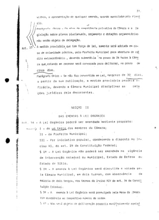 vedada, a opresentnçDo de qualquer emenda, quondo apreciadas peJo 
/ rio. 
P ?i r í^ n r ri f n l In i c C1 Ha O r Í V3tl V 3 d?. 
Art. 53 
gislação sobre planos pluríanuaís, orçamento e dotações orçamentarias 
não serão objeto de delegação. 
_ A medida provisória, que tem força de lei, somente será adotada em ca-so 
de calamidade pública, pelo Prefeito Municipal para abertura de cré 
dito extraordinário, , devendo submetê-la no prazo de 2â horas à Câm^ 
rã .que, estando em recesso será convocada para deliberar, no prazo de 
cinco dias. 
Parágrafo único - Se não for convertida em Lei, n,pp;razo de 313 dias, 
a partir da sua publicação, a medida provisória perderá e - 
ficada, devendo a Câmara Municipal disciplinar as rela 
coes jurídicas dela decorrentes. 
/«M 
SECÇÃO II 
DAS EMENDAS A LEI ORGÂNICA 
A Lei Orgânica poderá ser emendada mediante proposta: 
I - de um tergçL dos membros da Câmara; 
II - do Prefeito Municipal; 
III - Por iniciativa popular, obedecendo o disposto no in-ciso 
XI. do art. 29 da Constituição Federal; 
§ ie - A Lei Orgânica não poderá ser emendada na vigância 
de intervenção estadual ou municipal, Estado de Defesa ou 
Estado de Sítio. 
§ 2^ _ A emenda à Lei Orgânica será discutida e votada pe-la 
Câmara Municipal, em dois turnos, com observância da 
maioria de dois terços, nos termos do inciso XIV do art. 34 da Consti 
tuição Estadual. 
§ 3^ - A emenda à Lei Orgânica será promulgada nela Mesa da Jâ 
obediência ao respectivo nume? r o de oídem. 
- Níío snici objoto (ie deJ jbcrnr;3u proposta manifestamente 
 