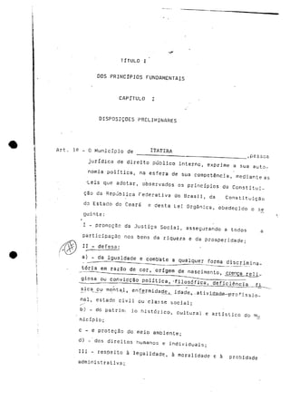 TÍTULO I 
DOS PRINCÍPIOS FUNDAMENTAIS 
CAPÍTULO I 
DISPOSIÇÕES PRELIMINARES 
Art . .1.9 _ O Município de ITATIRA 
, (JC i ^. 
jurídica de direito público interno, exprime a sua auto-nomia 
política, na esfera de sua competência, mediante as 
•Leis que adotar, observados os princípios da Constitui-ção 
da República Federativa do Brasil, da . Constituição 
do Estado do Ceará e desta Lei Orgânica, obedecido o s_e 
g u i n t e : 
I - promoção da Justiça Social, assegurando a todos a 
participação nos bens da riqueza e da prosperidade; 
II^* —~,- dejjsa: 
a) - da igualdade e comb"ate a qualquer forma discrimina-tória 
em razão de cor, origem de nascimento, 
giosa ou convicção política, -filosófica, deficiência fJL 
/ 
sica^ou menta_l, enfermidade^ idade_t.,.ativi.d_adê—p-rofissio-nal, 
estado civil ou classe social; 
b) - do patrirru io histórico, cultural e artístico do Mu 
nicípio; 
c - e proteção do meio ambiente; 
d) - dos direitos humanos e individuais; 
III - respeito à legalidade, à moralidade e à probidade 
administrativa; 
 