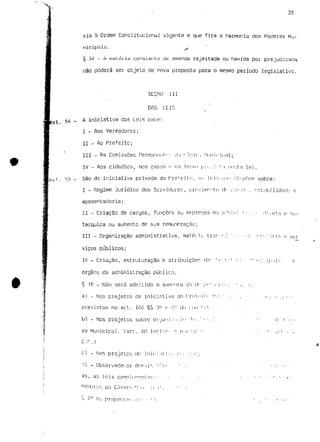 "X, 
20 
ria a Ordem Constitucional vigente e que fira a harmonia dos Poderes MU-nícipc3is. 
,<r- 
§ 5* - A matéiiy constante ue emenda rejeitada ou havida por prejudicada, 
não poderá ser objeto de nova proposta para o mesmo período legislativo. 
scçnu iii 
DAS LEIS 
. 54 _ A iniciativa das Leis cnbc: 
I - Aos Vereadores; 
II - Ao Prefeito; 
III •_ As Comissões Perm:inonl'-. il.i rYrtr-i Mi ;nirip;i] ; 
IV - Aos cidadãos, nos casos f- na fnun.i p i < - , .*:n lei. 
l/u í . rj5 - Sã° ^2 iniciativa privada do Prefeito, rir. Jf:is ip" <:i:-poem sobre: 
I - Regime Jurídico dos Servidores, |.ircivjmr>filci d" c'n-:o-.. notabilidade e 
aposentadoria; 
II - Criação de cargos, funções ou eniprenos n:i a^ini i ; : . ' : - '!ii(?í.?3 v nu-tarquica 
ou aumento de sua remuneração; 
III - Organização administrativa, mate; KÍ trih-:'.'.: 7 •• • -: ^r"^'':ri<n p ser 
viços públicos; 
IV - Criação, estruturação e atribuiçoer. dn" r < - : • ' : : : • ";":: i p - í i - ^ e 
órgãos da administração pública. 
§ 12 _ N3o será admitido o aumonto da (if'"-[if" i p:- . ' c <./ 
a) - Nos projetos de iniciativa do PrríiMif -'•:••: ': " . • : '••>. •'•.-c':.- 
previstas no art. 166 §§ 31-3 E; W- d.'j t e m l i ' . " . • • : 
b) - Nos projetos sobre 01 yun.i /;;:.ím •!«!•. ' . - • ' . ' . ' * «i . f ',-:.. 
rã Municipal, (art. 60 incida-- n p"(i ':^- -' .: '' -i:f.' '- 
C.F.) 
c) - Nos projetcs do Jnirj.-it i-.-.. P- ; .: ,: ; 
'O - Observadcr. os dEjm-nr, i ' - > i - ;' - . • • :•;'••.•' 
3^» 3s leis coTip] cniraní ni("• • : '; ; • ' - ' ' ' • ' : ' • ' • • i • 
 