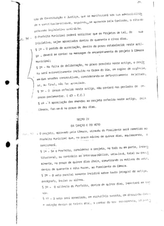 são de Constituição c Justiça, que se manifestará sob sua a 
cíc e constitucional]duue, scyuintJo, ,se aprovada pela Comissão, o rito do 
professo legislativo urdinério. 
O Prefeito Municipal poderá solicitar que os Projetos de Lei, de sua 
iniciativa, sejam apreciados dentro de quarenta e cinco dias. 
§ 1 Q - 0 pedido de apreciação, dentro do prazo estabelecido neste arti-go 
, deverá se conter na mensagem de encaminhamento do projeto a Câmara 
Municipal; 
§ 29 - Na falta de deliberação, no prazo previsto neste artigo, o proje_ 
to será automaticamente incluído na Ordem do Dia, em regime de urgência, 
em djas sessões consecutivas, considerando-se definitivamente rejeitado, 
se, au final, não foi apreciado, 
§ 39 - O prazo referido neste artigo, não contará nos períodos de re-cesso 
parlamentar. ( 63 - C.E.) 
§ 42 - A apreciação das emendas ao projeto referido neste artigo, pela 
Câmara, far-se-á no prazo de dez dias. 
SEçno iv 
DA SANÇÃO E DO VETO 
O projeto, aprovado pela Câmara, através do Presidente será remetido ao 
Prefeito Municipal que, no prazo máximo de quinze dias, aquiescendo, o 
sancionará. 
§ 1^ - Se o Prefeito, considerar o projeto, no todo ou em parte, incon_s 
titucional, ou contrário ao interesse público, veta-lo-á, total ou pan:j_ 
almente, no prazo de quinze dias úteis, comunicando os motivos do veto, 
dentro de quarenta e oito horas, ao Presidente da Câmara. 
§ 22 - Q veto parcial somente incidirá sobre texto integral de artujo, 
parágrafo, inciso ou alínea. 
$ 3Q - O silêncio do Prefeito, dentro de quinze dias, impnrtsrá em s n n 
y 4- - O veto será apreciado, em escrutínio secreto, cm discusr.Ho ún 
(- votação dentro de trinta dia:., n contar do seu recebi monto, r. n j^1 
 