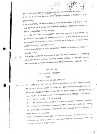 do ser rejeitado por maioria abbfseooluta da totalidade-tias Verccidotes. 
§ 59 - Se o veto for mantido, será o projeto enviado ao Prefeito, pnrn 
promulgação. 
§ 6e - Esgotado, sem deliberação, o prazo estabelecido no § 4^, o veto 
será colocado na Ordem do Dia da sessão imediata, sobrestadas todas as 
demais proposições até sua votação. 
§ 79 - Se a tei não for promulgada, dentre! de quarenta e oito horas, pe_ 
Io Prefeito, nos casos dos parágrafos 3^ e 59, o Presidente da Câmara a 
promulgará; se este nSo o fizer, no prazo de 48 (quarenta e oito) horas, 
caberá ao Vice-Presidente fazê-lo. 
§ 85 _ A manutenção do veto não restaura matéria suprimida ou mouifiça-da 
pela Câmara. 
A matéria, constante de projeto de Lei rejeitado, somente se constitii 
rá objeto de novo projeto, na mesma sessão legislativa, mediante propos_ 
ta da maioria absoluta dos membros da Câmara Municipal, (art.66 -C.E.) 
CAPITULO IV 
DO EXECUTIVO MUNICIPAL 
SEÇAO I 
DO PREFEITO E DO VICE PREFEITO 
f «i l . 59 - O Prefeito e o Vice Prefeito, maiores de vinte e um anos, eleitos 
te sufrágio direto, secreto e universal, para mandato de quatro anos, o-bedecida 
a legislação específica, tomarão posse, perante a Câmara Munici_ i 
pai, no dia ie de janeiro do ano subsequente ao da eleição, (art.29,inci_ 
só III da C.F. e art. 37 § 15 da C.E.) 
• § lp - Em caso de notória impossibilidade de reunião da Câmara, o Prefei 
to e o Vice Prefeito tomarão posse perante o Jui?.o de Direito da Coma£ 
ca. Se houver, na Comarca , mais de um 3uíz, a posse dar-se-á perante o 
mais antigo ria entrância. 
§ 25 _ Se decorridos dez dias da data para a posse, do Prefeito ou Vice 
Prefeito, rui o hnja assumido a cargo, será este declarado vago, sajvu com 
provailr_i motivo rir forçn maior. 
 