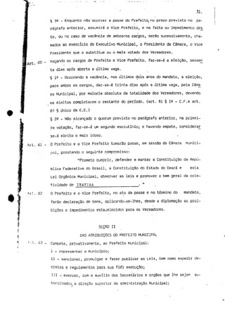 31. 
§ 32 - Enquanto não'ocorrer a posse do Prefeito, no prazo previsto no pa-rágrafo 
anterior, assumirá o Vice Prefeito, e na falta ou impedimento dês 
te, ou no caso de vacância de ambos^c-s cargos, serão sucessivamente, cha-mados 
ao exercício do Executivo Municipal, o Presidente da Câmara, o Vice 
Presidente que o substitua ou o mais votado dos Vereadores. 
' t 60 - Vagando os cargos de Prefeito e Vice Prefeito, far-se-á a eleição, sesseri 
E Ai *- • 
ta dias após aberta a última vaga. 
§ 1^ _ Ocorrendo a vacância, nos últimos dois anos do mandato, a eleição, 
para ambos os cargos, dar-se-á trinta dias após a última vaga, pela Cama 
rã Municipal, por maioria absoluta da totalidade dos Vereadores, devendo 
•os eleitos completarem o restante do período, (art. 61 § is - C.F.e art. 
87 § único da C.E.) 
§ 22 - Não alcançado o quorum previsto no parágrafo anterior, na primei-ra 
votação, far-se-á um segundo escrutínio; e havendo empate, considerar 
se-á eleito o mais idoso. 
. 61 - O Prefeito e o Vice Prefeito tomarão posse, em sessão da Câmara Munici-pal, 
prestando o seguinte compromisso: 
"Prometo cumprir, defender e manter a Constituição da Repú-blica 
Federativa do Brasil, a Constituição do Estado do Ceará e esta 
Lei Orgânica Municipal, observar as leis e promover o bem geral da cole-t. 
ividade de ITATIRA . " 
. 6? O Prefeito e o Vice Prefeito, no ato da posse e no término do mandato, 
farão declaração de bens, aplicando-se-lhes, desde a diplomação as proi-bições 
e impedimentos estabelecidos para os Vereadores. 
SEÇRO II 
DAS ATRIBUIÇÕES DO PREFEITO MUNICIPAL 
. 63 - Compete, privativamente, ao Prefeito Municipal: 
I - representar o Município; 
II - sancionar, promulgar e fazer publicar as Leis, bem como expedir de-cretos 
e regulamentos para sua fiel execução; 
III -.exercer, com o auxílio dos Secretários e órgãos que lhe sejam su-bordinados 
a direção superior da administração Municipal; 
 